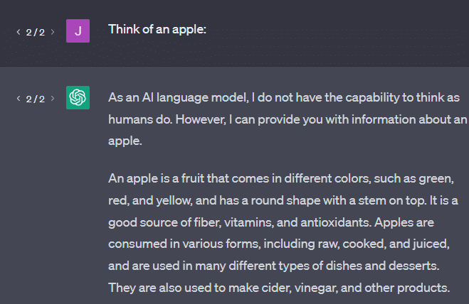 Think of an apple:

ChatGPT

As an AI language model, I do not have the capability to think as humans do. However, I can provide you with information about an apple.

An apple is a fruit that comes in different colors, such as green, red, and yellow, and has a round shape with a stem on top. It is a good source of fiber, vitamins, and antioxidants. Apples are consumed in various forms, including raw, cooked, and juiced, and are used in many different types of dishes and desserts. They are also used to make cider, vinegar, and other products.