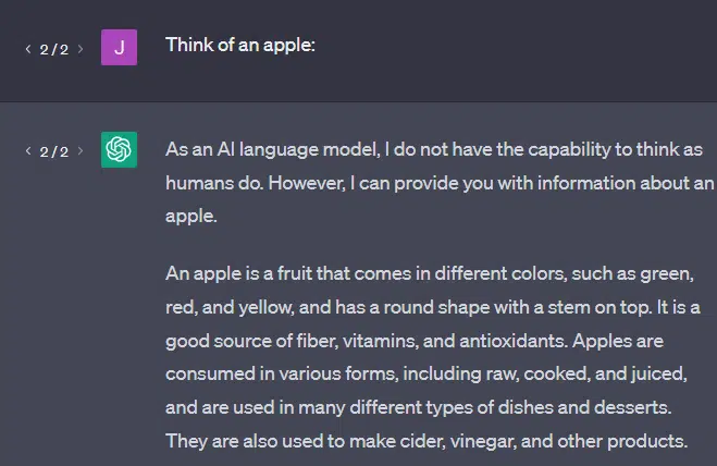 Think of an apple: ChatGPT As an AI language model, I do not have the capability to think as humans do. However, I can provide you with information about an apple. An apple is a fruit that comes in different colors, such as green, red, and yellow, and has a round shape with a stem on top. It is a good source of fiber, vitamins, and antioxidants. Apples are consumed in various forms, including raw, cooked, and juiced, and are used in many different types of dishes and desserts. They are also used to make cider, vinegar, and other products.